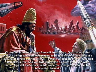 Of course, humans do have free will, free choice. God made us that
 way. As beings who can love, we had to be given free choice, because
love that is forced cannot be love. To make us capable of love, God had
    to make us free. And yet, God‟s power is so great that, even with
  human free will, He knows the future perfectly, regardless of the free
                         choices that we make.
 