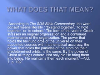 According to The SDA Bible Commentary, the word
consist means literally ― ‗to stand together,‘ ‗to hold
together,‘ or ‗to cohere.‘ The form of the verb in Greek
stresses an original organization and a continued
maintenance of the organization. The power that
holds the far-flung orbs of the universe on their
appointed courses with mathematical accuracy, the
power that holds the particles of the atom on their
predetermined orbits, is the same. By the power of
Christ all things cohere. Not only did He bring them
into being, He maintains them each moment.‖—Vol.
7, p. 192.
 