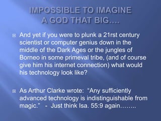    And yet if you were to plunk a 21rst century
    scientist or computer genius down in the
    middle of the Dark Ages or the jungles of
    Borneo in some primeval tribe, (and of course
    give him his internet connection) what would
    his technology look like?

   As Arthur Clarke wrote: ―Any sufficiently
    advanced technology is indistinguishable from
    magic.‖ - Just think Isa. 55:9 again……..
 