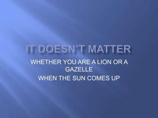 WHETHER YOU ARE A LION OR A
         GAZELLE
 WHEN THE SUN COMES UP
 