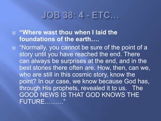    “Where wast thou when I laid the
    foundations of the earth….
   ―Normally, you cannot be sure of the point of a
    story until you have reached the end. There
    can always be surprises at the end, and in the
    best stories there often are. How, then, can we,
    who are still in this cosmic story, know the
    point? In our case, we know because God has,
    through His prophets, revealed it to us. The
    GOOD NEWS IS THAT GOD KNOWS THE
    FUTURE………‖
 