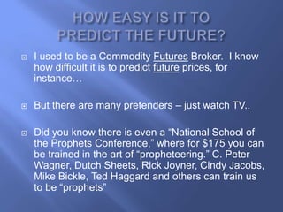    I used to be a Commodity Futures Broker. I know
    how difficult it is to predict future prices, for
    instance…

   But there are many pretenders – just watch TV..

   Did you know there is even a ―National School of
    the Prophets Conference,‖ where for $175 you can
    be trained in the art of ―propheteering.‖ C. Peter
    Wagner, Dutch Sheets, Rick Joyner, Cindy Jacobs,
    Mike Bickle, Ted Haggard and others can train us
    to be ―prophets‖
 