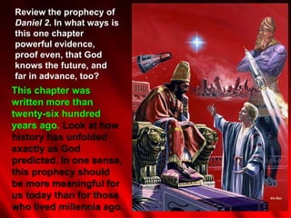 Review the prophecy of
Daniel 2. In what ways is
this one chapter
powerful evidence,
proof even, that God
knows the future, and
far in advance, too?
This chapter was
written more than
twenty-six hundred
years ago. Look at how
history has unfolded
exactly as God
predicted. In one sense,
this prophecy should
be more meaningful for
us today than for those
who lived millennia ago.
 