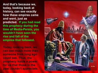 And that‟s because we,
today, looking back at
history, can see exactly
how these empires came
and went, just as
predicted. If you had read
this prophecy during the
time of Media-Persia, you
wouldn‟t have seen the
rise and fall of the
empires that followed.

Today, looking back, we
can see much more than
someone from long ago
could see. Thus, the
prophecy holds a power
for us that those in the
past couldn‟t appreciate.
 