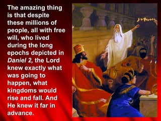 The amazing thing
is that despite
these millions of
people, all with free
will, who lived
during the long
epochs depicted in
Daniel 2, the Lord
knew exactly what
was going to
happen, what
kingdoms would
rise and fall. And
He knew it far in
advance.
 