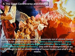 4. The Great Controversy and History




No matter how apparently chaotic, how seemingly out of control, human
history is not unfolding in a vacuum. There‟s a story behind it, a drama, a
   struggle between two radically different principles. We‟re talking, of
 course, about the great controversy. Only with that background can we
   even begin to get an understanding of human history and what it all
                                  means.
 