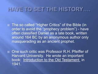    The so called ―Higher Critics‖ of the Bible (in
    order to avoid the ―prophecy problem‖) - have
    often classified Daniel as a late book, written
    around 164 BC by an anonymous author only
    masquerading as an ancient prophet.

   One such critic was Professor R.H. Pfeiffer of
    Harvard University. He wrote an important
    book: Introduction to the Old Testament in
    1941.
 