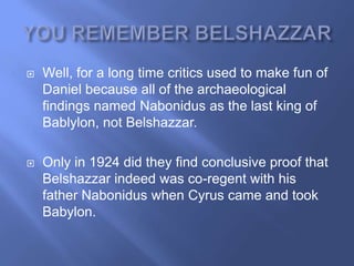    Well, for a long time critics used to make fun of
    Daniel because all of the archaeological
    findings named Nabonidus as the last king of
    Bablylon, not Belshazzar.

   Only in 1924 did they find conclusive proof that
    Belshazzar indeed was co-regent with his
    father Nabonidus when Cyrus came and took
    Babylon.
 