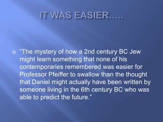    ―The mystery of how a 2nd century BC Jew
    might learn something that none of his
    contemporaries remembered was easier for
    Professor Pfeiffer to swallow than the thought
    that Daniel might actually have been written by
    someone living in the 6th century BC who was
    able to predict the future.‖
 