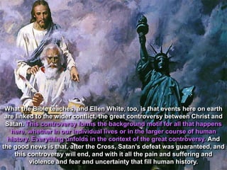 What the Bible teaches, and Ellen White, too, is that events here on earth
 are linked to the wider conflict, the great controversy between Christ and
 Satan. This controversy forms the background motif for all that happens
   here, whether in our individual lives or in the larger course of human
  history. Everything unfolds in the context of the great controversy. And
the good news is that, after the Cross, Satan‟s defeat was guaranteed, and
     this controversy will end, and with it all the pain and suffering and
          violence and fear and uncertainty that fill human history.
 