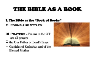 THE BIBLE AS A BOOK
I. The Bible as the “Book of Books”
C. Forms and Styles
3) Prayers – Psalms in the OT
are all prayers
 the Our Father or Lord’s Prayer
 Canticles of Zechariah and of the
Blessed Mother
 