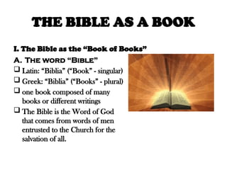THE BIBLE AS A BOOK
I. The Bible as the “Book of Books”
A. The word “Bible”
 Latin: “Biblia” (“Book” - singular)
 Greek: “Biblia” (“Books” - plural)
 one book composed of many
books or different writings
 The Bible is the Word of God
that comes from words of men
entrusted to the Church for the
salvation of all.
 