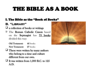 THE BIBLE AS A BOOK
I. The Bible as the “Book of Books”
B. “Library”
 a collection of books or writings
 The Roman Catholic Canon based
on the Septuagint has 73 books
divided this way:
Old Testament: 46 books
New Testament: 27 books
 These were written by many authors
who belong to a time and culture
different from our own.
 It was written from 1,000 B.C. to 125
A.D.
 