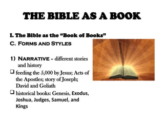 THE BIBLE AS A BOOK
I. The Bible as the “Book of Books”
C. Forms and Styles
1) Narrative – different stories
and history
 feeding the 5,000 by Jesus; Acts of
the Apostles; story of Joseph;
David and Goliath
 historical books: Genesis, Exodus,
Joshua, Judges, Samuel, and
Kings
 