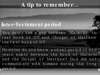 A tip to remember… Inter-Testament period You don’t see a gap between ‘Malachi’  the last book of OT and ‘Gospel of Matthew’ the first book of NT.  However do you know  a silent period of 400 years exists between the book of Malachi and the Gospel of Matthew? God did not communicate with humans during this long period.  