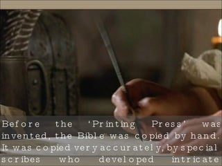 Before the ‘Printing Press’ was invented, the Bible was copied by hand. It was copied very accurately, by special scribes who developed intricate methods to ensure that no errors had been made. 