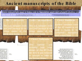 Ancient manuscripts of the Bible The 1 st  discovery This was between 1629 and 1947.Serveral of the oldest copies of the Bible were found.  Codex Alexandrinus This was between 1629 and 1947.Serveral of the oldest copies of the Bible were found.  Codex Sinaiticus (Earliest complete copy of the NT copied in AD 350) is found in St. Catherine’s monastery near mount Sinai Codex Vaticanus (The Earliest and probably best copy known of the NT from AD 325) It was released to scholars in 1889 by the Vatican library. These manuscripts plays a major role in translation work and scholarly studies. Lets take look at the ancient manuscripts discovered so far.  
