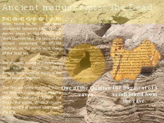 The fragment of a scroll found from the cave. One of the Qumran caves Ancient manuscripts: The Dead sea scrolls…, The oldest manuscripts of the Bible, found so far.  They were discovered between 1947-1956 in eleven caves in and around the Wadi Qumran near the ruins of the ancient settlement of Khirbet Qumran, on the north west shore of the dead sea. These scrolls mostly in parchments date back to 150BC to 70CE. Among them scroll of Isaiah is the most popular segment.  The text perfectly matched When the modern copies of the Hebrew Bible was compared against the text in the scrolls. Which indicates the accuracy of scribes who copied the text.  
