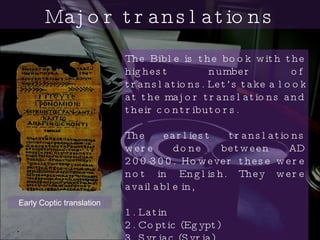 The Bible is the book with the highest number of translations. Let’s take a look at the major translations and their contributors. The earliest translations were done between AD 200-300. However these were not in English. They were available in,  1. Latin 2. Coptic (Egypt) 3. Syriac (Syria)  Major translations Early Coptic translation 