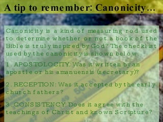 A tip to remember: Canonicity…  Canonicity is a kind of measuring rod used to determine whether or not a book of the Bible is truly inspired by God? The checklist used by the canonicity is shown below.  1. APOSTOLOCITY: Was it written by an apostle or his amanuensis (secretary)?  2. RECEPTION: Was it accepted by the early church fathers? 3. CONSISTENCY: Does it agree with the teachings of Christ and known Scripture? 4. AUTHENTICITY: Is it factual and historic? 