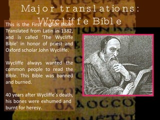Major translations: Wycliffe Bible This is the First English Bible. Translated from Latin in 1382, and is called ‘The Wycliffe Bible’ in honor of priest and Oxford scholar John Wycliffe. Wycliffe always wanted the common people to read the Bible. This Bible was banned and burned.  40 years after Wycliffe’s death, his bones were exhumed and  burnt for heresy. 