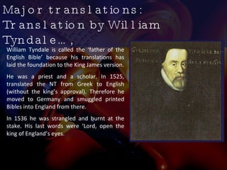 Major translations: Translation by William Tyndale…,  William Tyndale is called the ‘father of the English Bible’ because his translations has laid the foundation to the King James version. He was a priest and a scholar. In 1525, translated the NT from Greek to English (without the king’s approval). Therefore he moved to Germany and smuggled printed Bibles into England from there. In 1536 he was strangled and burnt at the stake. His last words were ‘Lord, open the king of England’s eyes.  