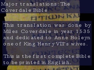 Major translations: The Coverdale Bible  This translation was done by Miles Coverdale in year 1535 and dedicated to Anne Boleyn one of King Henry VIII’s wives. This is the first complete Bible to be printed in English.  