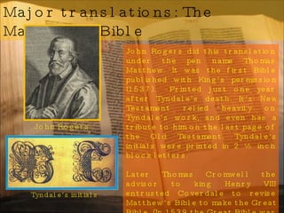 Major translations: The Matthew’s Bible John Rogers did this translation under the pen name Thomas Matthew. It was the first Bible published with King’s permission (1537).  Printed just one year after Tyndale’s death. It’s New Testament relied heavily on Tyndale’s work, and even has a tribute to him on the last page of the Old Testament. Tyndale’s initials were printed in 2 ½ inch block letters. Later Thomas Cromwell the advisor to king Henry VIII entrusted Coverdale to revise Matthew’s Bible to make the Great Bible. (In 1539 the Great Bible was placed in every church by the order of Thomas Cranmer Arch Bishop under King Henry VIII. It was chained to the church pillars to discourage theft.)  Tyndale’s initials  John Rogers 