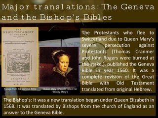 Major translations: The Geneva and the Bishop’s Bibles Queen Mary ( People called her ‘Bloody Mary’) The Protestants who flee to Switzerland due to Queen Mary’s severe persecution against Protestants (Thomas Cranmer and John Rogers were burned at the stake.), published the Geneva Bible in year 1560. It was a complete revision of the Great Bible with Old Testament translated from original Hebrew.  The Bishop’s: It was a new translation began under Queen Elizabeth in 1568. It was translated by Bishops from the church of England as an answer to the Geneva Bible.  A page from the Geneva Bible 