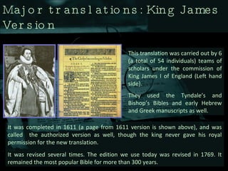 Major translations: King James Version This translation was carried out by 6 (a total of 54 individuals) teams of scholars under the commission of King James I of England (Left hand side). They used the Tyndale’s and Bishop’s Bibles and early Hebrew and Greek manuscripts as well.  It was completed in 1611 (a page from 1611 version is shown above), and was called  the authorized version as well, though the king never gave his royal permission for the new translation.  It was revised several times. The edition we use today was revised in 1769. It remained the most popular Bible for more than 300 years.  