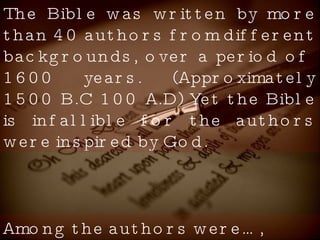The Bible was written by more than 40 authors from different backgrounds, over a period of  1600 years. (Approximately 1500 B.C 100 A.D) Yet the Bible is infallible for the authors were inspired by God. Among the authors were…, 