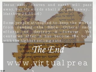 The End www.virtualpreacher.org Jesus said, ‘Heaven and earth will pass away, but My words shall not pass away…’ Matthew 24:35-36) Some people attempted to keep the world from reading the Bible. Others made efforts to destroy it forever. Yet centuries after it has become the book with the highest selling rate.  