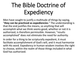 The Bible Doctrine of
Expediency
Men have sought to justify a multitude of things by saying,
"they can be practiced as expediencies." The understanding is
that the end justifies the means, so anything that will
accomplish what we think seems good, whether or not it is
authorized, is therefore permissible. However, "results
accomplished" does not eliminate the need for authority.
In order for a thing to be scripturally expedient, it must
facilitate accomplishment of God's will, and it must harmonize
with His word. Expediency in human wisdom involves the right
to choose, within the realm of those things included in what
God has authorized.
 