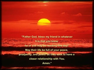 &quot;Father God, bless my friend in whatever it is that you know  he or she may be needing this day!  May their life be full of your peace,  prosperity, and power as they seek to have a  closer relationship with You. Amen.&quot;  