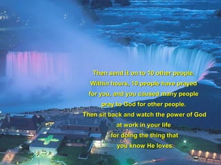 Then send it on to 10 other people.Then send it on to 10 other people.
Within hours, 10 people have prayedWithin hours, 10 people have prayed
for you, and you caused many peoplefor you, and you caused many people
pray to God for other people.pray to God for other people.
Then sit back andThen sit back and watch the power of Godwatch the power of God
at work in your lifeat work in your life
for doing the thing thatfor doing the thing that
you know He loves.you know He loves.
 