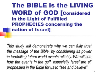 1
The BIBLE is the LIVING
WORD of GOD [Considered
in the Light of Fulfilled
PROPHECIES concerning the
nation of Israel]
This study will demonstrate why we can fully trust
the message of the Bible, by considering its power
in foretelling future world events reliably. We will see
how the events in the gulf, especially Israel are all
prophesied in the Bible for us to “see and believe”
 