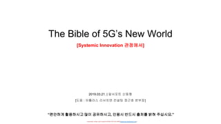 - researched, written, and Created by DONG HYUNG SHIN(donghyung.shin@gmail.com) -
The Bible of 5G’s New World
[Systemic Innovation 관점에서]
2019.03.21. | 알서포트 신동형
“편안하게 활용하시고 많이 공유하시고, 인용시 반드시 출처를 밝혀 주십시요.”
[도움 : 아틀라스 리서치앤 컨설팅 정근호 본부장]
 