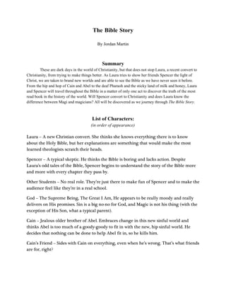 The Bible Story

                                            By Jordan Martin



                                               Summary
        These are dark days in the world of Christianity, but that does not stop Laura, a recent convert to
Christianity, from trying to make things better. As Laura tries to show her friends Spencer the light of
Christ, we are taken to brand new worlds and are able to see the Bible as we have never seen it before.
From the hip and hop of Cain and Abel to the deaf Pharaoh and the sticky land of milk and honey, Laura
and Spencer will travel throughout the Bible in a matter of only one act to discover the truth of the most
read book in the history of the world. Will Spencer convert to Christianity and does Laura know the
difference between Magi and magicians? All will be discovered as we journey through The Bible Story.



                                         List of Characters:
                                        (in order of appearance)

Laura – A new Christian convert. She thinks she knows everything there is to know
about the Holy Bible, but her explanations are something that would make the most
learned theologists scratch their heads.

Spencer – A typical skeptic. He thinks the Bible is boring and lacks action. Despite
Laura’s odd tales of the Bible, Spencer begins to understand the story of the Bible more
and more with every chapter they pass by.

Other Students – No real role. They’re just there to make fun of Spencer and to make the
audience feel like they’re in a real school.

God – The Supreme Being, The Great I Am, He appears to be really moody and really
delivers on His promises. Sin is a big no-no for God, and Magic is not his thing (with the
exception of His Son, what a typical parent).

Cain – Jealous older brother of Abel. Embraces change in this new sinful world and
thinks Abel is too much of a goody-goody to fit in with the new, hip sinful world. He
decides that nothing can be done to help Abel fit in, so he kills him.

Cain’s Friend – Sides with Cain on everything, even when he’s wrong. That’s what friends
are for, right?
 