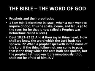 THE BIBLE – THE WORD OF GOD
• Prophets and their prophecies
• 1 Sam 9:9 (Beforetime in Israel, when a man went to
inquire of God, thus he spake, Come, and let us go to
the seer: for he that is now called a Prophet was
beforetime called a Seer.)
• Deut 18:21-22 21 And if thou say in thine heart, How
shall we know the word which the Lord hath not
spoken? 22 When a prophet speaketh in the name of
the Lord, if the thing follow not, nor come to pass,
that is the thing which the Lord hath not spoken, but
the prophet hath spoken it presumptuously: thou
shalt not be afraid of him. KJV
1

 
