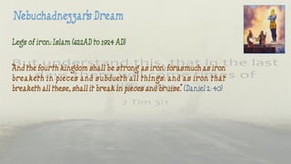 Legs of iron: Islam (622AD to 1924 AD)
“And the fourth kingdom shall be strong as iron: forasmuch as iron
breaketh in pieces and subdueth all things: and as iron that
breaketh all these, shall it break in pieces and bruise.” (Daniel 2: 40)
 