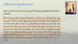Feet and ten toes of iron and clay: Ten Islamic kingdoms (1924 AD to
present)
“And whereas thou sawest the feet and toes, part of potters’ clay,
and part of iron, the kingdom shall be divided; but there shall be in
it of the strength of the iron, forasmuch as thou sawest the iron
mixed with miry clay. And as the toes of the feet were part of iron,
and part of clay, so the kingdom shall be partly strong, and partly
broken. And whereas thou sawest iron mixed with miry clay, they
shall mingle themselves with the seed of men: but they shall not
cleave one to another, even as iron is not mixed with clay.” (Daniel 2:
41-43)
 