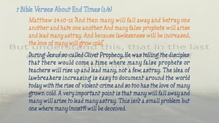 Matthew 24:10-12 “And then many will fall away and betray one
another and hate one another. And many false prophets will arise
and lead many astray. And because lawlessness will be increased,
the love of many will grow cold.”
During Jesus’ so-called Olivet Prophecy, He was telling the disciples
that there would come a time where many false prophets or
teachers will rise up and lead many, not a few, astray. The idea of
lawbreakers increasing is easy to document around the world
today with the rise of violent crime and so too has the love of many
grown cold. A very important point is that many will fall away and
many will arise to lead many astray. This isn’t a small problem but
one where many (most?) will be deceived.
 