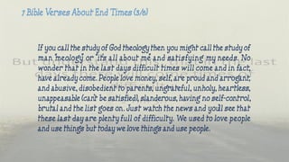 If you call the study of God theology then you might call the study of
man “meology” or “it’s all about me” and satisfying my needs. No
wonder that in the last days difficult times will come and in fact,
have already come. People love money, self, are proud and arrogant,
and abusive, disobedient to parents, ungrateful, unholy, heartless,
unappeasable (can’t be satisfied), slanderous, having no self-control,
brutal and the list goes on. Just watch the news and you’ll see that
these last day are plenty full of difficulty. We used to love people
and use things but today we love things and use people.
 