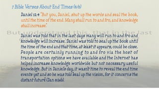 Daniel 12:4 “But you, Daniel, shut up the words and seal the book,
until the time of the end. Many shall run to and fro, and knowledge
shall increase.”
Daniel was told that in the last days many will run to and fro and
knowledge will increase. Daniel was told to seal up the book until
the time of the end and that time, at least it appears, could be close.
People are certa in ly runn ing to and fro via the hos t o f
transportation options we have available and the Internet has
helped increase knowledge worldwide but not necessary useful
knowledge. But in Daniel’s day, it wasn’t time to reveal the end time
events yet and so he was told “seal up the vision, for it concerns the
distant future” (Dan 8:26b).
 