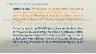Matthew 24:21-22 “For then there will be great tribulation, such as
has not been from the beginning of the world until now, no, and
never will be. And if those days had not been cut short, no human
being would be saved. But for the sake of the elect those days will
be cut short.”
Returning again to the Olivet Prophecy, Jesus speaks about a time
of tribulation unlike anything the world’s experienced before.
Those days apparently would have to be cut short (supernaturally
by God?), otherwise we’d likely wipe out all humanity off the planet
but it was only for the “sake of the elect [that] those days will be cut
short.”
 