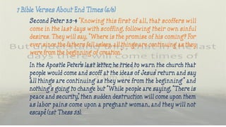 Second Peter 3:3-4 “Knowing this first of all, that scoffers will
come in the last days with scoffing, following their own sinful
desires. They will say, “Where is the promise of his coming? For
ever since the fathers fell asleep, all things are continuing as they
were from the beginning of creation.”
In the Apostle Peter’s last letter, he tried to warn the church that
people would come and scoff at the ideas of Jesus’ return and say
“all things are continuing as they were from the beginning” and
nothing’s going to change but “While people are saying, “There is
peace and security,” then sudden destruction will come upon them
as labor pains come upon a pregnant woman, and they will not
escape” (1st Thess 5:3).
 