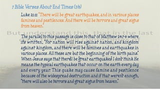 Luke 21:11 “There will be great earthquakes, and in various places
famines and pestilences. And there will be terrors and great signs
from heaven.”
The parallel to this passage is close to that of Matthew 24:7-8 where
it’s written, “For nation will rise against nation, and kingdom
against kingdom, and there will be famines and earthquakes in
various places. All these are but the beginning of the birth pains.”
When Jesus says that there’ll be “great earthquakes” I don’t think He
means the typical earthquakes that occur on the earth every day
and every year. This quake may cause famine and pestilence
because of the widespread destruction and if that weren’t enough,
“there will also be terrors and great signs from heaven.”
 