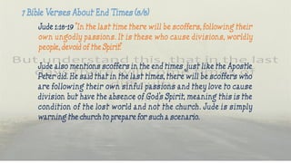Jude 1:18-19 “In the last time there will be scoffers, following their
own ungodly passions. It is these who cause divisions, worldly
people, devoid of the Spirit.”
Jude also mentions scoffers in the end times just like the Apostle
Peter did. He said that in the last times, there will be scoffers who
are following their own sinful passions and they love to cause
division but have the absence of God’s Spirit, meaning this is the
condition of the lost world and not the church. Jude is simply
warning the church to prepare for such a scenario.
 
