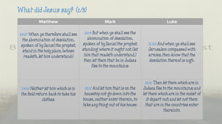 Matthew Mark Luke
24:15 When ye therefore shall see
the abomination of desolation,
spoken of by Daniel the prophet,
stand in the holy place, (whoso
readeth, let him understand:)
13:14 But when ye shall see the
abomination of desolation,
spoken of by Daniel the prophet,
standing where it ought not, (let
him that readeth understand,)
then let them that be in Judaea
flee to the mountains:
21:20 And when ye shall see
Jerusalem compassed with
armies, then know that the
desolation thereof is nigh.
24:18 Neither let him which is in
the field return back to take his
clothes.
13:15 And let him that is on the
housetop not go down into the
house, neither enter therein, to
take any thing out of his house:
21:21 Then let them which are in
Judaea flee to the mountains; and
let them which are in the midst of
it depart out; and let not them
that are in the countries enter
thereinto.
 