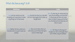 Matthew Mark Luke
24:17 Let him which is on the
housetop not come down to take
any thing out of his house:
13:16 And let him that is in the field
not turn back again for to take up
his garment.
[17:31 "In that day, he which shall be
upon the housetop, and his stuff
in the house, let him not come
down to take it away: and he that
is in the field, let him likewise not
return back.]
24:18 Neither let him which is in
the field return back to take his
clothes.
13:17 But woe to them that are
with child, and to them that give
suck in those days!
21:22 For these be the days of
vengeance, that all things which
are written may be fulfilled.
 
